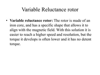 Variable Reluctance rotor
• Variable reluctance rotor: The rotor is made of an
iron core, and has a specific shape that allows it to
align with the magnetic field. With this solution it is
easier to reach a higher speed and resolution, but the
torque it develops is often lower and it has no detent
torque.
 