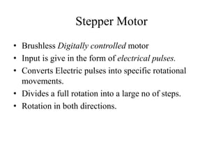 Stepper Motor
• Brushless Digitally controlled motor
• Input is give in the form of electrical pulses.
• Converts Electric pulses into specific rotational
movements.
• Divides a full rotation into a large no of steps.
• Rotation in both directions.
 