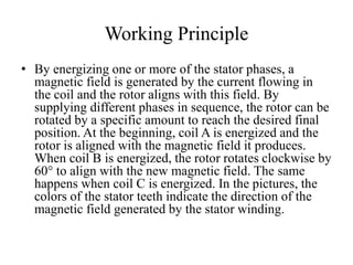 Working Principle
• By energizing one or more of the stator phases, a
magnetic field is generated by the current flowing in
the coil and the rotor aligns with this field. By
supplying different phases in sequence, the rotor can be
rotated by a specific amount to reach the desired final
position. At the beginning, coil A is energized and the
rotor is aligned with the magnetic field it produces.
When coil B is energized, the rotor rotates clockwise by
60° to align with the new magnetic field. The same
happens when coil C is energized. In the pictures, the
colors of the stator teeth indicate the direction of the
magnetic field generated by the stator winding.
 