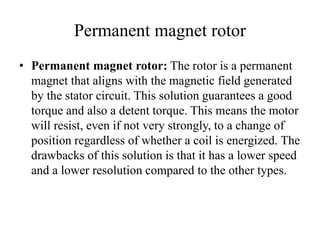 Permanent magnet rotor
• Permanent magnet rotor: The rotor is a permanent
magnet that aligns with the magnetic field generated
by the stator circuit. This solution guarantees a good
torque and also a detent torque. This means the motor
will resist, even if not very strongly, to a change of
position regardless of whether a coil is energized. The
drawbacks of this solution is that it has a lower speed
and a lower resolution compared to the other types.
 