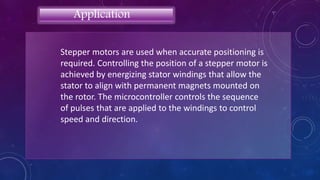 Stepper motors are used when accurate positioning is
required. Controlling the position of a stepper motor is
achieved by energizing stator windings that allow the
stator to align with permanent magnets mounted on
the rotor. The microcontroller controls the sequence
of pulses that are applied to the windings to control
speed and direction.
Application
 