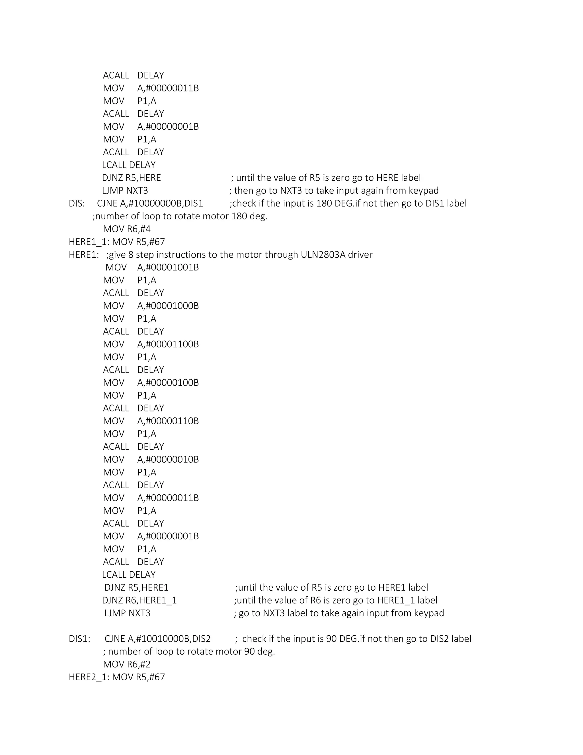 ACALL DELAY
MOV A,#00000011B
MOV P1,A
ACALL DELAY
MOV A,#00000001B
MOV P1,A
ACALL DELAY
LCALL DELAY
DJNZ R5,HERE ; until the value of R5 is zero go to HERE label
LJMP NXT3 ; then go to NXT3 to take input again from keypad
DIS: CJNE A,#10000000B,DIS1 ;check if the input is 180 DEG.if not then go to DIS1 label
;number of loop to rotate motor 180 deg.
MOV R6,#4
HERE1_1: MOV R5,#67
HERE1: ;give 8 step instructions to the motor through ULN2803A driver
MOV A,#00001001B
MOV P1,A
ACALL DELAY
MOV A,#00001000B
MOV P1,A
ACALL DELAY
MOV A,#00001100B
MOV P1,A
ACALL DELAY
MOV A,#00000100B
MOV P1,A
ACALL DELAY
MOV A,#00000110B
MOV P1,A
ACALL DELAY
MOV A,#00000010B
MOV P1,A
ACALL DELAY
MOV A,#00000011B
MOV P1,A
ACALL DELAY
MOV A,#00000001B
MOV P1,A
ACALL DELAY
LCALL DELAY
DJNZ R5,HERE1 ;until the value of R5 is zero go to HERE1 label
DJNZ R6,HERE1_1 ;until the value of R6 is zero go to HERE1_1 label
LJMP NXT3 ; go to NXT3 label to take again input from keypad
DIS1: CJNE A,#10010000B,DIS2 ; check if the input is 90 DEG.if not then go to DIS2 label
; number of loop to rotate motor 90 deg.
MOV R6,#2
HERE2_1: MOV R5,#67
 