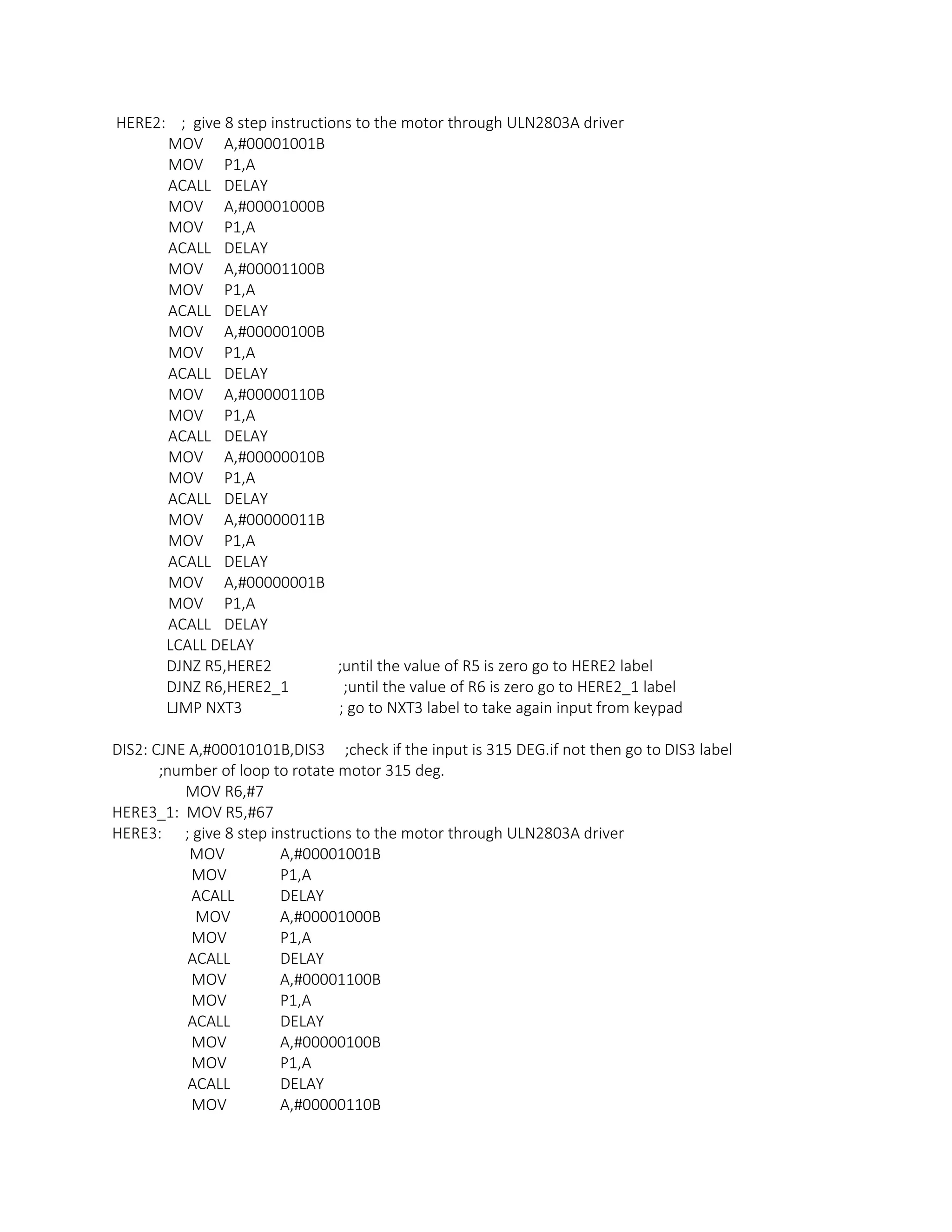 HERE2: ; give 8 step instructions to the motor through ULN2803A driver
MOV A,#00001001B
MOV P1,A
ACALL DELAY
MOV A,#00001000B
MOV P1,A
ACALL DELAY
MOV A,#00001100B
MOV P1,A
ACALL DELAY
MOV A,#00000100B
MOV P1,A
ACALL DELAY
MOV A,#00000110B
MOV P1,A
ACALL DELAY
MOV A,#00000010B
MOV P1,A
ACALL DELAY
MOV A,#00000011B
MOV P1,A
ACALL DELAY
MOV A,#00000001B
MOV P1,A
ACALL DELAY
LCALL DELAY
DJNZ R5,HERE2 ;until the value of R5 is zero go to HERE2 label
DJNZ R6,HERE2_1 ;until the value of R6 is zero go to HERE2_1 label
LJMP NXT3 ; go to NXT3 label to take again input from keypad
DIS2: CJNE A,#00010101B,DIS3 ;check if the input is 315 DEG.if not then go to DIS3 label
;number of loop to rotate motor 315 deg.
MOV R6,#7
HERE3_1: MOV R5,#67
HERE3: ; give 8 step instructions to the motor through ULN2803A driver
MOV A,#00001001B
MOV P1,A
ACALL DELAY
MOV A,#00001000B
MOV P1,A
ACALL DELAY
MOV A,#00001100B
MOV P1,A
ACALL DELAY
MOV A,#00000100B
MOV P1,A
ACALL DELAY
MOV A,#00000110B
 