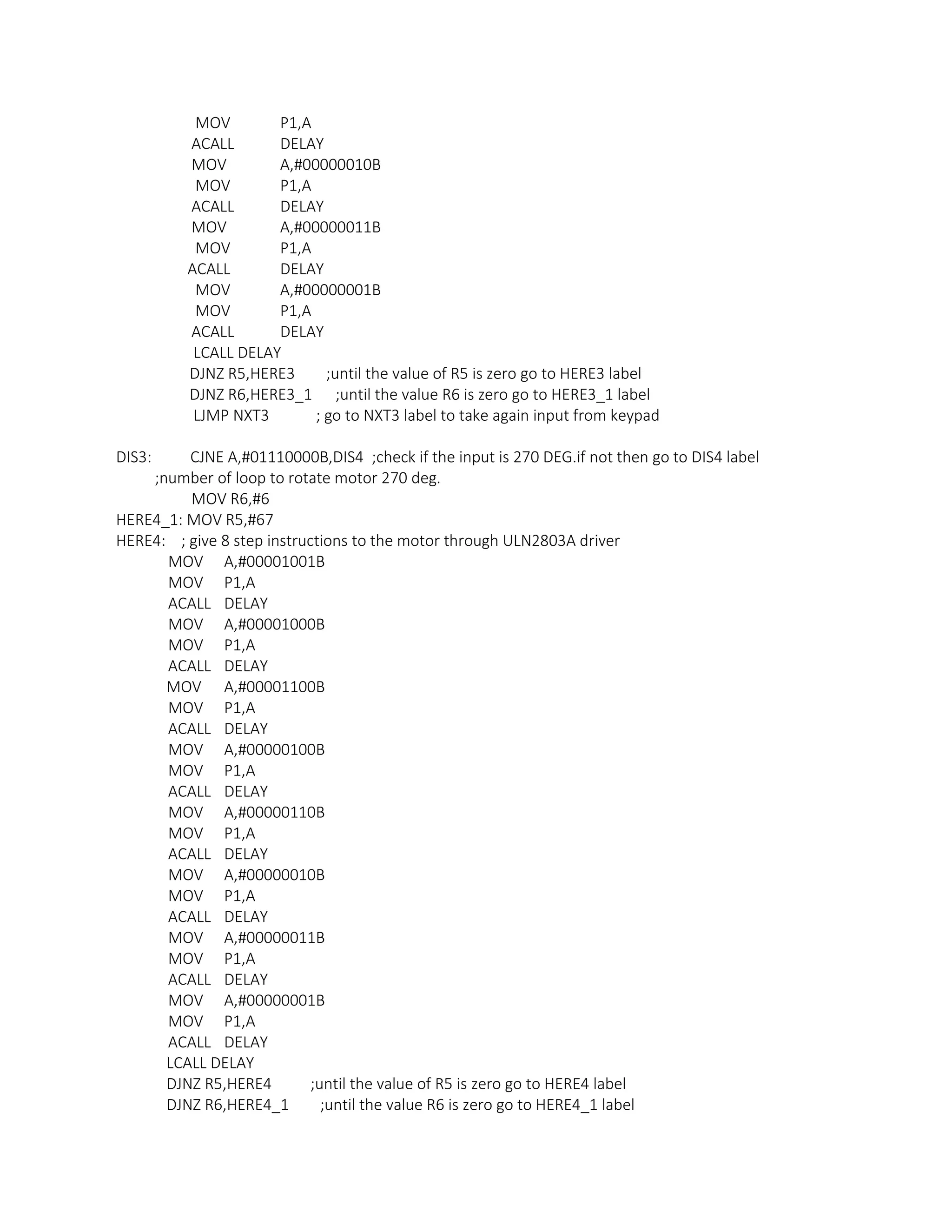 MOV P1,A
ACALL DELAY
MOV A,#00000010B
MOV P1,A
ACALL DELAY
MOV A,#00000011B
MOV P1,A
ACALL DELAY
MOV A,#00000001B
MOV P1,A
ACALL DELAY
LCALL DELAY
DJNZ R5,HERE3 ;until the value of R5 is zero go to HERE3 label
DJNZ R6,HERE3_1 ;until the value R6 is zero go to HERE3_1 label
LJMP NXT3 ; go to NXT3 label to take again input from keypad
DIS3: CJNE A,#01110000B,DIS4 ;check if the input is 270 DEG.if not then go to DIS4 label
;number of loop to rotate motor 270 deg.
MOV R6,#6
HERE4_1: MOV R5,#67
HERE4: ; give 8 step instructions to the motor through ULN2803A driver
MOV A,#00001001B
MOV P1,A
ACALL DELAY
MOV A,#00001000B
MOV P1,A
ACALL DELAY
MOV A,#00001100B
MOV P1,A
ACALL DELAY
MOV A,#00000100B
MOV P1,A
ACALL DELAY
MOV A,#00000110B
MOV P1,A
ACALL DELAY
MOV A,#00000010B
MOV P1,A
ACALL DELAY
MOV A,#00000011B
MOV P1,A
ACALL DELAY
MOV A,#00000001B
MOV P1,A
ACALL DELAY
LCALL DELAY
DJNZ R5,HERE4 ;until the value of R5 is zero go to HERE4 label
DJNZ R6,HERE4_1 ;until the value R6 is zero go to HERE4_1 label
 