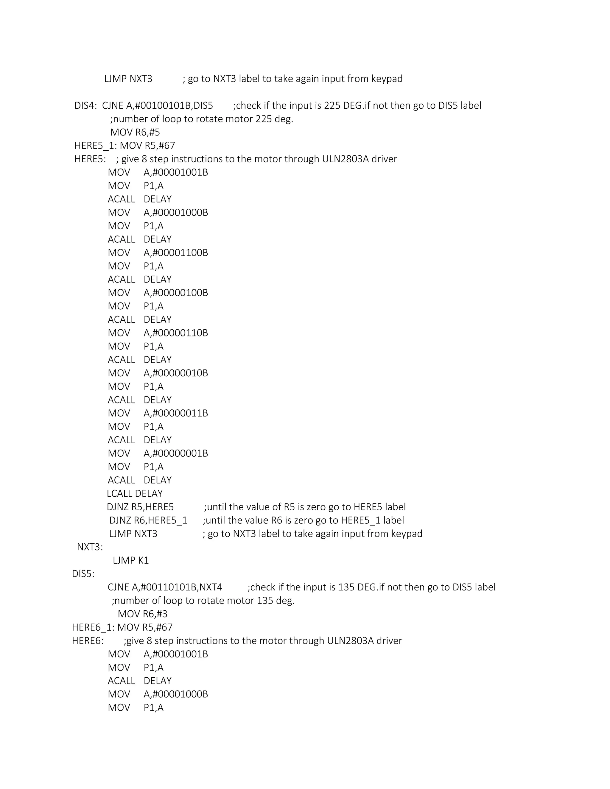 LJMP NXT3 ; go to NXT3 label to take again input from keypad
DIS4: CJNE A,#00100101B,DIS5 ;check if the input is 225 DEG.if not then go to DIS5 label
;number of loop to rotate motor 225 deg.
MOV R6,#5
HERE5_1: MOV R5,#67
HERE5: ; give 8 step instructions to the motor through ULN2803A driver
MOV A,#00001001B
MOV P1,A
ACALL DELAY
MOV A,#00001000B
MOV P1,A
ACALL DELAY
MOV A,#00001100B
MOV P1,A
ACALL DELAY
MOV A,#00000100B
MOV P1,A
ACALL DELAY
MOV A,#00000110B
MOV P1,A
ACALL DELAY
MOV A,#00000010B
MOV P1,A
ACALL DELAY
MOV A,#00000011B
MOV P1,A
ACALL DELAY
MOV A,#00000001B
MOV P1,A
ACALL DELAY
LCALL DELAY
DJNZ R5,HERE5 ;until the value of R5 is zero go to HERE5 label
DJNZ R6,HERE5_1 ;until the value R6 is zero go to HERE5_1 label
LJMP NXT3 ; go to NXT3 label to take again input from keypad
NXT3:
LJMP K1
DIS5:
CJNE A,#00110101B,NXT4 ;check if the input is 135 DEG.if not then go to DIS5 label
;number of loop to rotate motor 135 deg.
MOV R6,#3
HERE6_1: MOV R5,#67
HERE6: ;give 8 step instructions to the motor through ULN2803A driver
MOV A,#00001001B
MOV P1,A
ACALL DELAY
MOV A,#00001000B
MOV P1,A
 