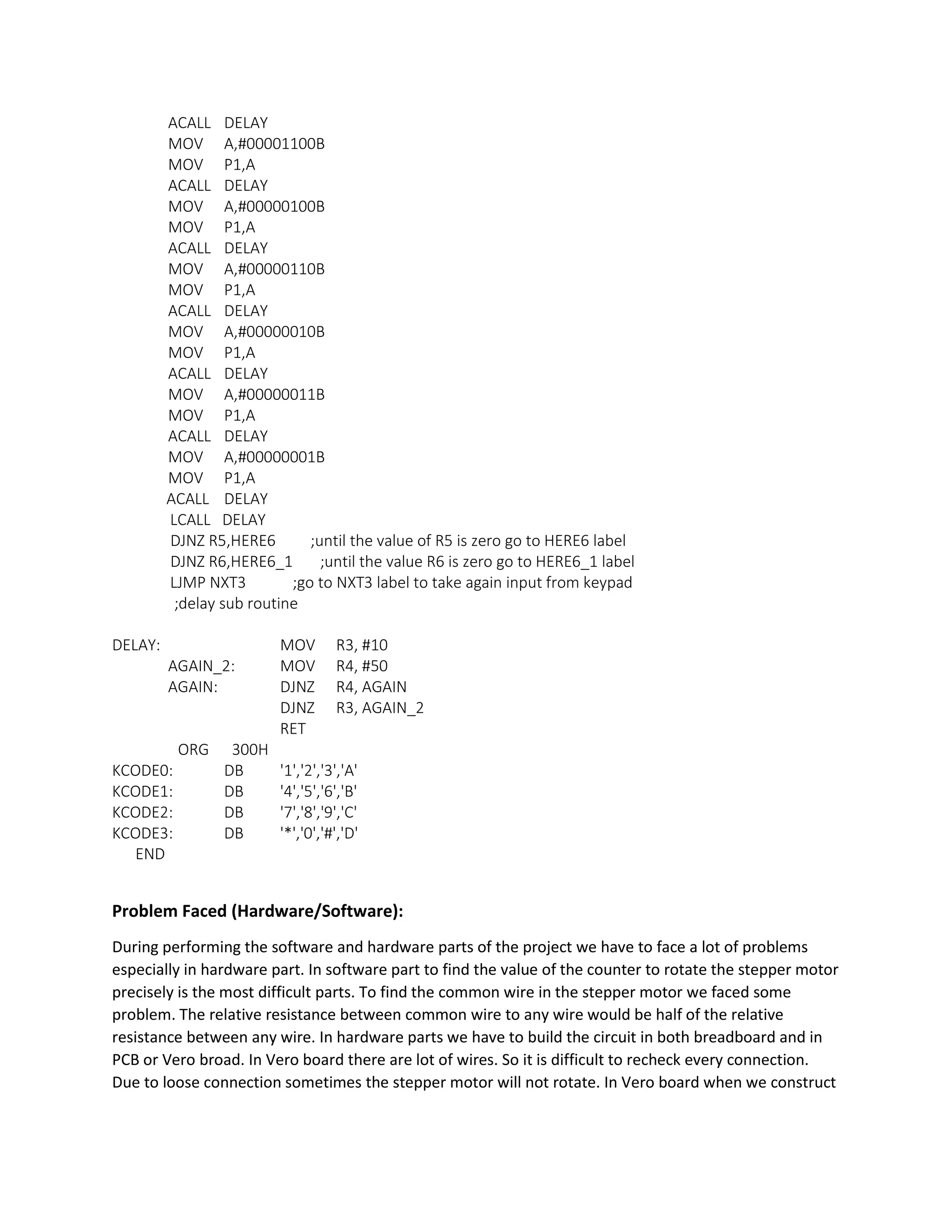 ACALL DELAY
MOV A,#00001100B
MOV P1,A
ACALL DELAY
MOV A,#00000100B
MOV P1,A
ACALL DELAY
MOV A,#00000110B
MOV P1,A
ACALL DELAY
MOV A,#00000010B
MOV P1,A
ACALL DELAY
MOV A,#00000011B
MOV P1,A
ACALL DELAY
MOV A,#00000001B
MOV P1,A
ACALL DELAY
LCALL DELAY
DJNZ R5,HERE6 ;until the value of R5 is zero go to HERE6 label
DJNZ R6,HERE6_1 ;until the value R6 is zero go to HERE6_1 label
LJMP NXT3 ;go to NXT3 label to take again input from keypad
;delay sub routine
DELAY: MOV R3, #10
AGAIN_2: MOV R4, #50
AGAIN: DJNZ R4, AGAIN
DJNZ R3, AGAIN_2
RET
ORG 300H
KCODE0: DB '1','2','3','A'
KCODE1: DB '4','5','6','B'
KCODE2: DB '7','8','9','C'
KCODE3: DB '*','0','#','D'
END
Problem Faced (Hardware/Software):
During performing the software and hardware parts of the project we have to face a lot of problems
especially in hardware part. In software part to find the value of the counter to rotate the stepper motor
precisely is the most difficult parts. To find the common wire in the stepper motor we faced some
problem. The relative resistance between common wire to any wire would be half of the relative
resistance between any wire. In hardware parts we have to build the circuit in both breadboard and in
PCB or Vero broad. In Vero board there are lot of wires. So it is difficult to recheck every connection.
Due to loose connection sometimes the stepper motor will not rotate. In Vero board when we construct
 