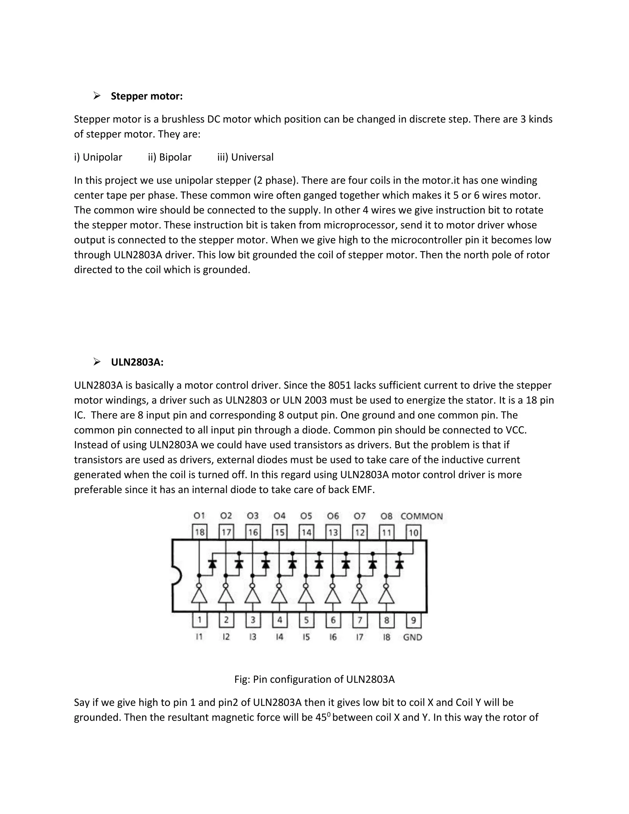  Stepper motor:
Stepper motor is a brushless DC motor which position can be changed in discrete step. There are 3 kinds
of stepper motor. They are:
i) Unipolar ii) Bipolar iii) Universal
In this project we use unipolar stepper (2 phase). There are four coils in the motor.it has one winding
center tape per phase. These common wire often ganged together which makes it 5 or 6 wires motor.
The common wire should be connected to the supply. In other 4 wires we give instruction bit to rotate
the stepper motor. These instruction bit is taken from microprocessor, send it to motor driver whose
output is connected to the stepper motor. When we give high to the microcontroller pin it becomes low
through ULN2803A driver. This low bit grounded the coil of stepper motor. Then the north pole of rotor
directed to the coil which is grounded.
 ULN2803A:
ULN2803A is basically a motor control driver. Since the 8051 lacks sufficient current to drive the stepper
motor windings, a driver such as ULN2803 or ULN 2003 must be used to energize the stator. It is a 18 pin
IC. There are 8 input pin and corresponding 8 output pin. One ground and one common pin. The
common pin connected to all input pin through a diode. Common pin should be connected to VCC.
Instead of using ULN2803A we could have used transistors as drivers. But the problem is that if
transistors are used as drivers, external diodes must be used to take care of the inductive current
generated when the coil is turned off. In this regard using ULN2803A motor control driver is more
preferable since it has an internal diode to take care of back EMF.
Fig: Pin configuration of ULN2803A
Say if we give high to pin 1 and pin2 of ULN2803A then it gives low bit to coil X and Coil Y will be
grounded. Then the resultant magnetic force will be 450
between coil X and Y. In this way the rotor of
 