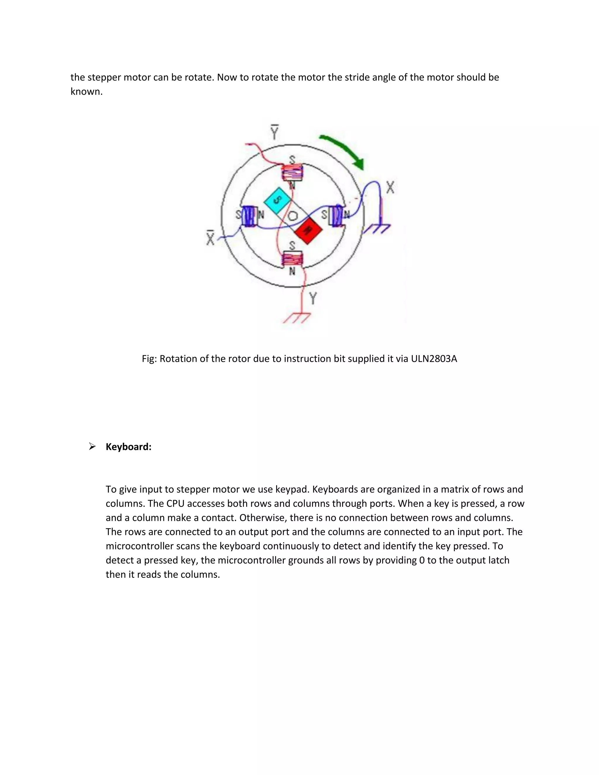 the stepper motor can be rotate. Now to rotate the motor the stride angle of the motor should be
known.
Fig: Rotation of the rotor due to instruction bit supplied it via ULN2803A
 Keyboard:
To give input to stepper motor we use keypad. Keyboards are organized in a matrix of rows and
columns. The CPU accesses both rows and columns through ports. When a key is pressed, a row
and a column make a contact. Otherwise, there is no connection between rows and columns.
The rows are connected to an output port and the columns are connected to an input port. The
microcontroller scans the keyboard continuously to detect and identify the key pressed. To
detect a pressed key, the microcontroller grounds all rows by providing 0 to the output latch
then it reads the columns.
 