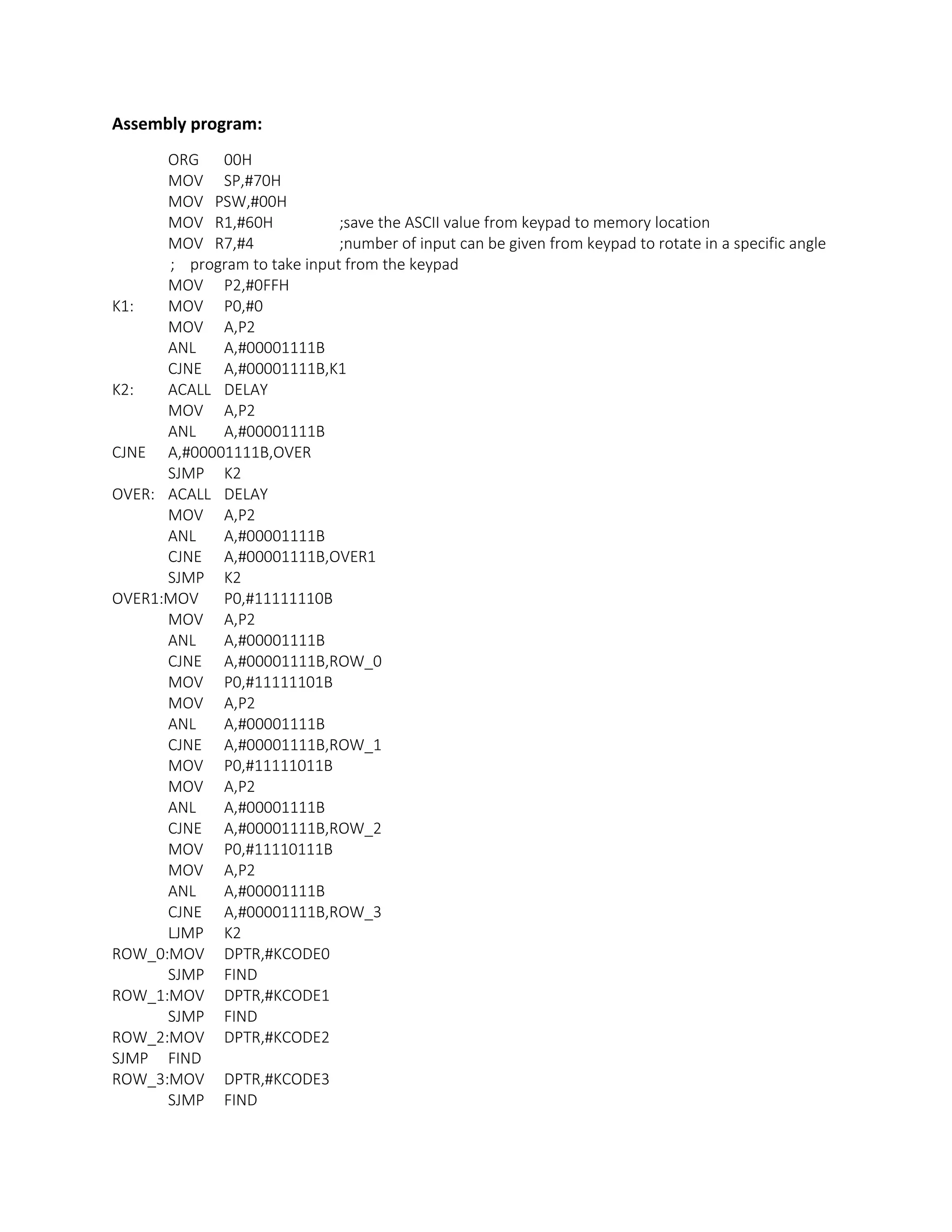 Assembly program:
ORG 00H
MOV SP,#70H
MOV PSW,#00H
MOV R1,#60H ;save the ASCII value from keypad to memory location
MOV R7,#4 ;number of input can be given from keypad to rotate in a specific angle
; program to take input from the keypad
MOV P2,#0FFH
K1: MOV P0,#0
MOV A,P2
ANL A,#00001111B
CJNE A,#00001111B,K1
K2: ACALL DELAY
MOV A,P2
ANL A,#00001111B
CJNE A,#00001111B,OVER
SJMP K2
OVER: ACALL DELAY
MOV A,P2
ANL A,#00001111B
CJNE A,#00001111B,OVER1
SJMP K2
OVER1:MOV P0,#11111110B
MOV A,P2
ANL A,#00001111B
CJNE A,#00001111B,ROW_0
MOV P0,#11111101B
MOV A,P2
ANL A,#00001111B
CJNE A,#00001111B,ROW_1
MOV P0,#11111011B
MOV A,P2
ANL A,#00001111B
CJNE A,#00001111B,ROW_2
MOV P0,#11110111B
MOV A,P2
ANL A,#00001111B
CJNE A,#00001111B,ROW_3
LJMP K2
ROW_0:MOV DPTR,#KCODE0
SJMP FIND
ROW_1:MOV DPTR,#KCODE1
SJMP FIND
ROW_2:MOV DPTR,#KCODE2
SJMP FIND
ROW_3:MOV DPTR,#KCODE3
SJMP FIND
 