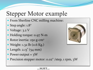 Stepper Motor example 
 From Sherline CNC milling machine: 
 Step angle: 1.8° 
 Voltage: 3.2 V 
 Holding torque: 0.97 N-m 
 Rotor inertia: 250 g-cm2 
 Weight: 1.32 lb (0.6 Kg.) 
 Length: 2.13" (54 mm) 
 Power output = 3W 
 Precision stepper motor: 0.02° /step, 1 rpm, 3W 
….SGIET…. 
 