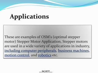 Applications 
These are examples of OSM's (optimal stepper 
motor) Stepper Motor Application, Stepper motors 
are used in a wide variety of applications in industry, 
including computer peripherals, business machines, 
motion control, and robotics etc. 
….SGIET…. 
 