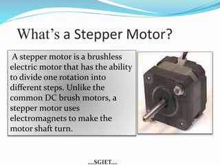 What’s a Stepper Motor? 
A stepper motor is a brushless 
electric motor that has the ability 
to divide one rotation into 
different steps. Unlike the 
common DC brush motors, a 
stepper motor uses 
electromagnets to make the 
motor shaft turn. 
….SGIET…. 
 