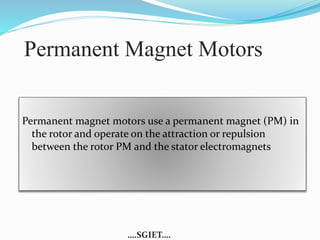 Permanent Magnet Motors 
Permanent magnet motors use a permanent magnet (PM) in 
the rotor and operate on the attraction or repulsion 
between the rotor PM and the stator electromagnets 
….SGIET…. 
 