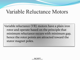 Variable Reluctance Motors 
Variable reluctance (VR) motors have a plain iron 
rotor and operate based on the principle that 
minimum reluctance occurs with minimum gap, 
hence the rotor points are attracted toward the 
stator magnet poles. 
….SGIET…. 
 