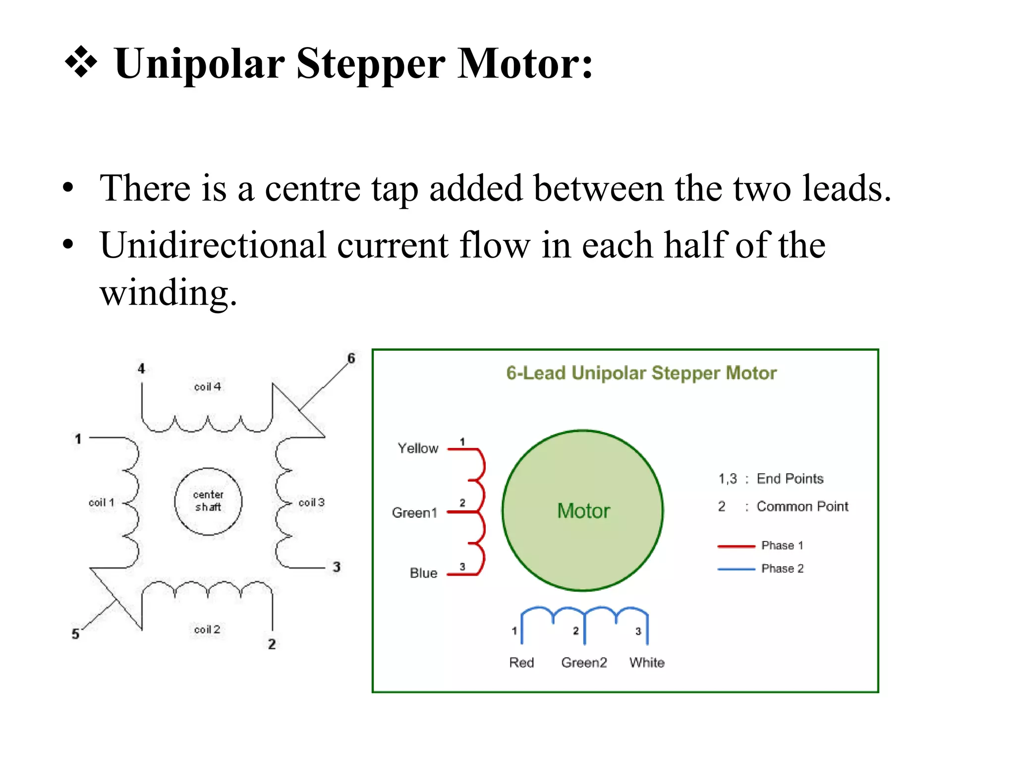  Unipolar Stepper Motor:
• There is a centre tap added between the two leads.
• Unidirectional current flow in each half of the
winding.
 