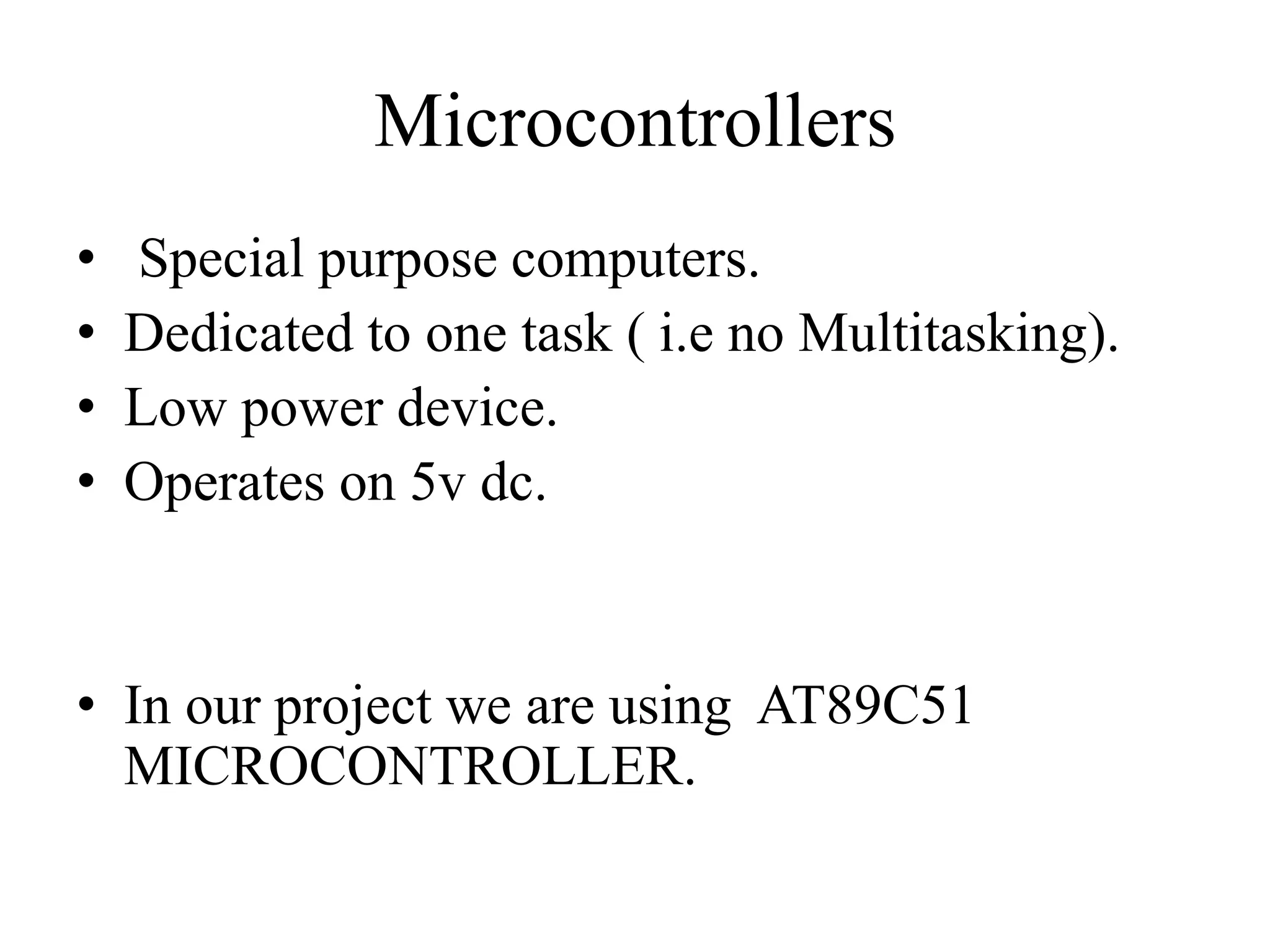 Microcontrollers
• Special purpose computers.
• Dedicated to one task ( i.e no Multitasking).
• Low power device.
• Operates on 5v dc.
• In our project we are using AT89C51
MICROCONTROLLER.
 
