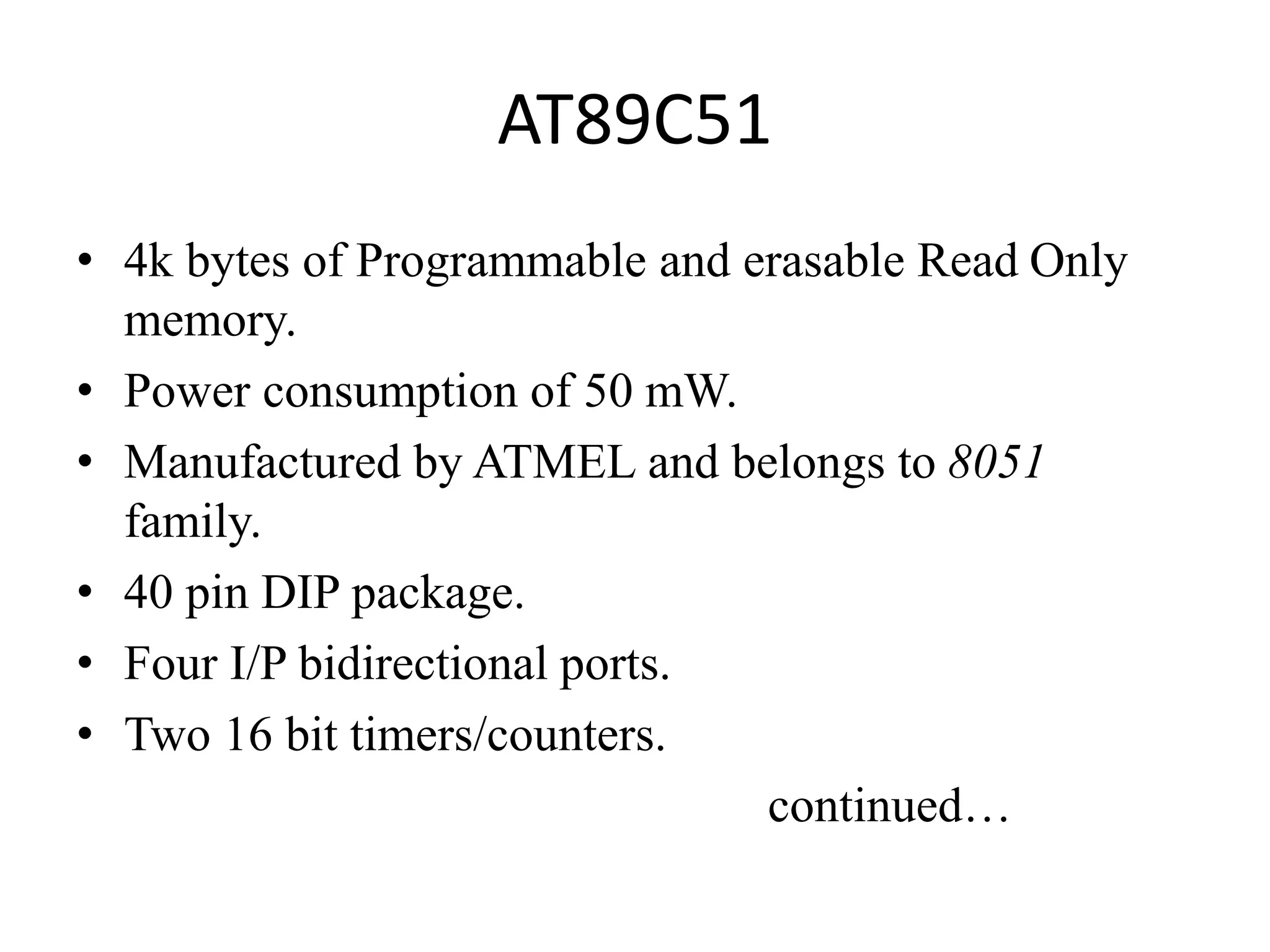 AT89C51
• 4k bytes of Programmable and erasable Read Only
memory.
• Power consumption of 50 mW.
• Manufactured by ATMEL and belongs to 8051
family.
• 40 pin DIP package.
• Four I/P bidirectional ports.
• Two 16 bit timers/counters.
continued…
 