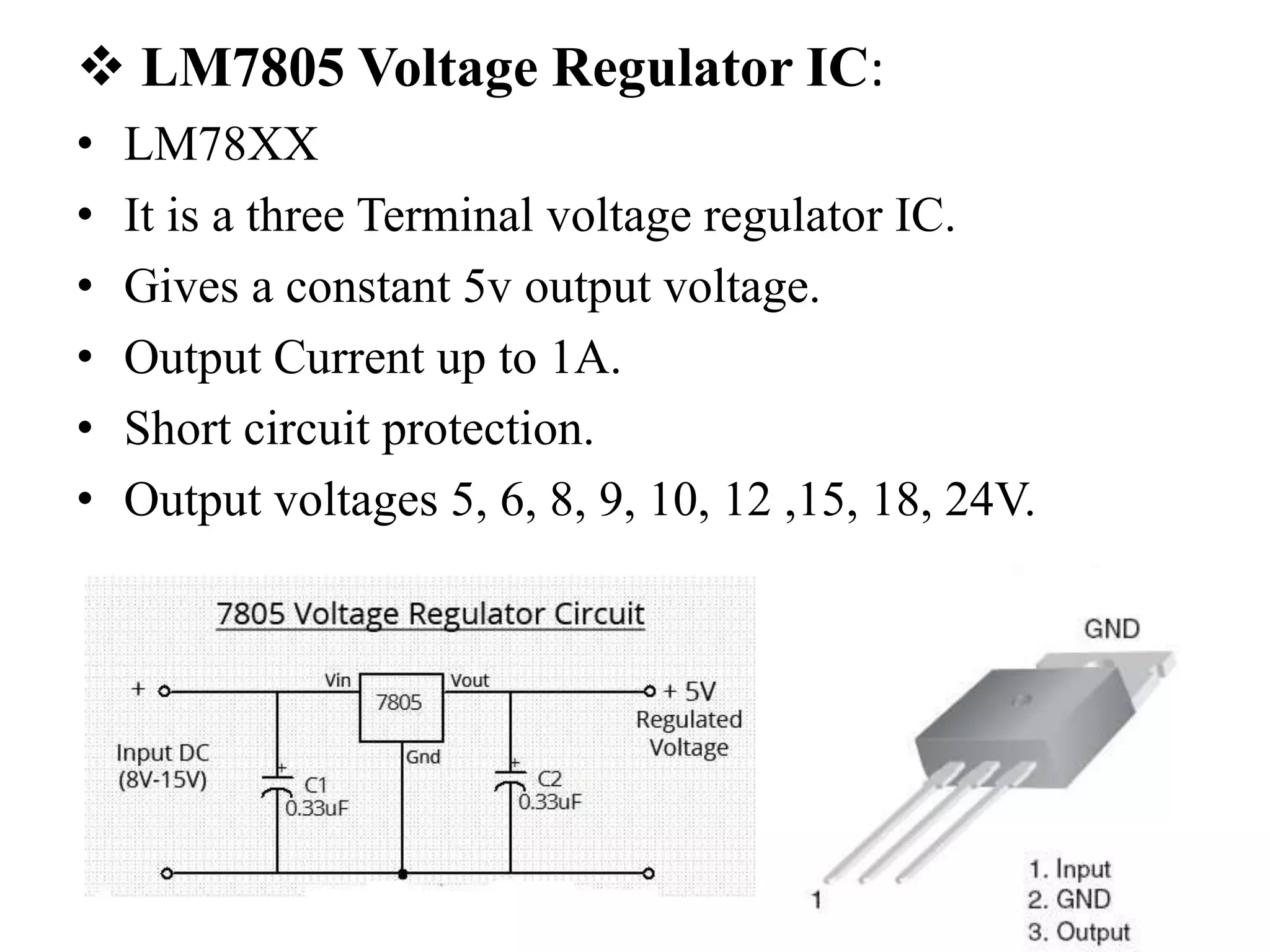  LM7805 Voltage Regulator IC:
• LM78XX
• It is a three Terminal voltage regulator IC.
• Gives a constant 5v output voltage.
• Output Current up to 1A.
• Short circuit protection.
• Output voltages 5, 6, 8, 9, 10, 12 ,15, 18, 24V.
 
