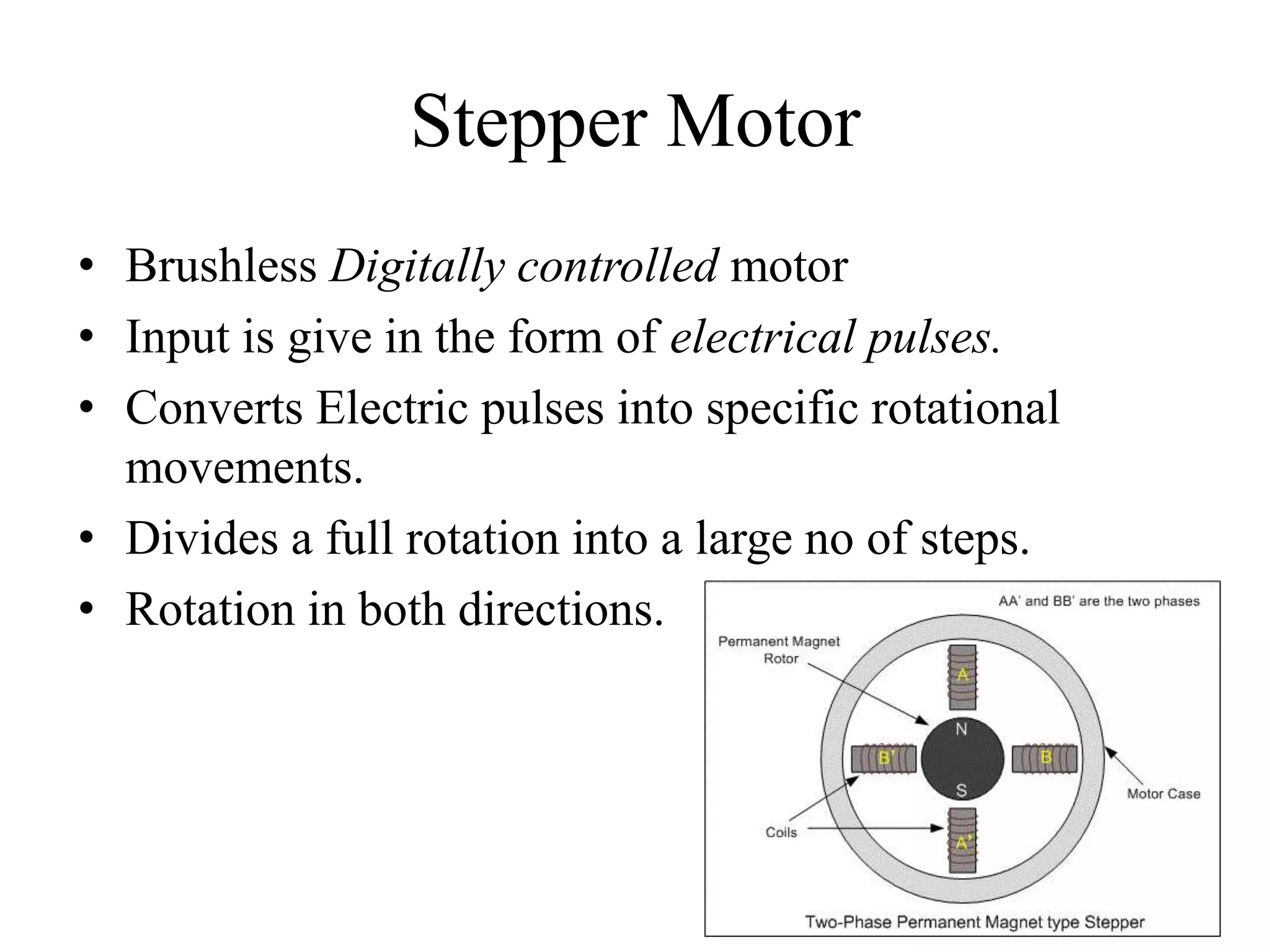 Stepper Motor
• Brushless Digitally controlled motor
• Input is give in the form of electrical pulses.
• Converts Electric pulses into specific rotational
movements.
• Divides a full rotation into a large no of steps.
• Rotation in both directions.
 