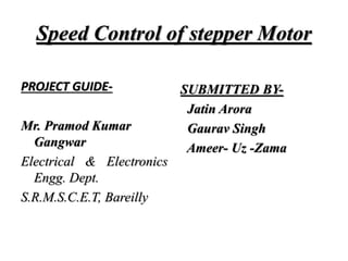 Speed Control of stepper Motor
PROJECT GUIDE-
Mr. Pramod Kumar
Gangwar
Electrical & Electronics
Engg. Dept.
S.R.M.S.C.E.T, Bareilly
SUBMITTED BY-
Jatin Arora
Gaurav Singh
Ameer- Uz -Zama
 