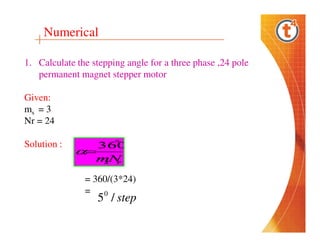 Numerical
1. Calculate the stepping angle for a three phase ,24 pole
permanent magnet stepper motor
Given:
ms = 3
Nr = 24
Solution :

= 360/(3*24)
= 0

5 / step

 