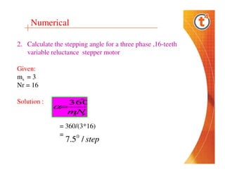 Numerical
2. Calculate the stepping angle for a three phase ,16-teeth
variable reluctance stepper motor
Given:
ms = 3
Nr = 16
Solution :

= 360/(3*16)
=
0

7.5 / step

 