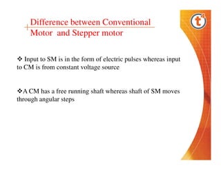 Difference between Conventional
Motor and Stepper motor
Input to SM is in the form of electric pulses whereas input
to CM is from constant voltage source

A CM has a free running shaft whereas shaft of SM moves
through angular steps

 