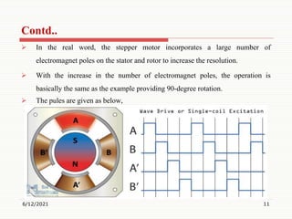  In the real word, the stepper motor incorporates a large number of
electromagnet poles on the stator and rotor to increase the resolution.
 With the increase in the number of electromagnet poles, the operation is
basically the same as the example providing 90-degree rotation.
 The pules are given as below,
6/12/2021 11
Contd..
 