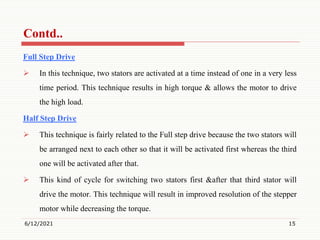 Full Step Drive
 In this technique, two stators are activated at a time instead of one in a very less
time period. This technique results in high torque & allows the motor to drive
the high load.
Half Step Drive
 This technique is fairly related to the Full step drive because the two stators will
be arranged next to each other so that it will be activated first whereas the third
one will be activated after that.
 This kind of cycle for switching two stators first &after that third stator will
drive the motor. This technique will result in improved resolution of the stepper
motor while decreasing the torque.
6/12/2021 15
Contd..
 