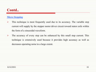 Micro Stepping
 This technique is most frequently used due to its accuracy. The variable step
current will supply by the stepper motor driver circuit toward stator coils within
the form of a sinusoidal waveform.
 The accuracy of every step can be enhanced by this small step current. This
technique is extensively used because it provides high accuracy as well as
decreases operating noise to a large extent.
6/12/2021 16
Contd..
 