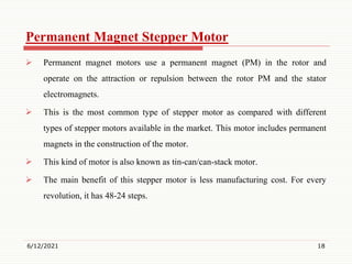 Permanent Magnet Stepper Motor
 Permanent magnet motors use a permanent magnet (PM) in the rotor and
operate on the attraction or repulsion between the rotor PM and the stator
electromagnets.
 This is the most common type of stepper motor as compared with different
types of stepper motors available in the market. This motor includes permanent
magnets in the construction of the motor.
 This kind of motor is also known as tin-can/can-stack motor.
 The main benefit of this stepper motor is less manufacturing cost. For every
revolution, it has 48-24 steps.
6/12/2021 18
 