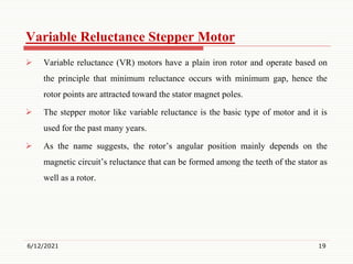 Variable Reluctance Stepper Motor
 Variable reluctance (VR) motors have a plain iron rotor and operate based on
the principle that minimum reluctance occurs with minimum gap, hence the
rotor points are attracted toward the stator magnet poles.
 The stepper motor like variable reluctance is the basic type of motor and it is
used for the past many years.
 As the name suggests, the rotor’s angular position mainly depends on the
magnetic circuit’s reluctance that can be formed among the teeth of the stator as
well as a rotor.
6/12/2021 19
 