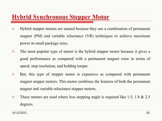 Hybrid Synchronous Stepper Motor
 Hybrid stepper motors are named because they use a combination of permanent
magnet (PM) and variable reluctance (VR) techniques to achieve maximum
power in small package sizes.
 The most popular type of motor is the hybrid stepper motor because it gives a
good performance as compared with a permanent magnet rotor in terms of
speed, step resolution, and holding torque.
 But, this type of stepper motor is expensive as compared with permanent
magnet stepper motors. This motor combines the features of both the permanent
magnet and variable reluctance stepper motors.
 These motors are used where less stepping angle is required like 1.5, 1.8 & 2.5
degrees.
6/12/2021 20
 