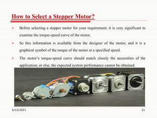 How to Select a Stepper Motor?
 Before selecting a stepper motor for your requirement, it is very significant to
examine the torque-speed curve of the motor.
 So this information is available from the designer of the motor, and it is a
graphical symbol of the torque of the motor at a specified speed.
 The motor’s torque-speed curve should match closely the necessities of the
application; or else, the expected system performance cannot be obtained.
6/12/2021 21
 