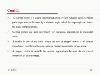  A stepper motor is a digital electromechanical system wherein each electrical
pulse input moves the rotor by a discrete angle called the step angle and hence
the name stepping motor.
 Stepper motors are used universally for numerous applications in industrial
areas.
 Robotics is one of the areas where the use of stepper motor is of utmost
importance. Robotic applications require precise movements for accuracy.
 A stepper motor is suitable for robotic applications because its movement
comprises of discrete steps.
6/12/2021 25
Contd..
 