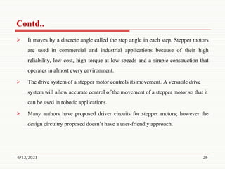  It moves by a discrete angle called the step angle in each step. Stepper motors
are used in commercial and industrial applications because of their high
reliability, low cost, high torque at low speeds and a simple construction that
operates in almost every environment.
 The drive system of a stepper motor controls its movement. A versatile drive
system will allow accurate control of the movement of a stepper motor so that it
can be used in robotic applications.
 Many authors have proposed driver circuits for stepper motors; however the
design circuitry proposed doesn’t have a user-friendly approach.
6/12/2021 26
Contd..
 