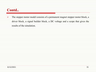  The stepper motor model consists of a permanent magnet stepper motor block, a
driver block, a signal builder block, a DC voltage and a scope that gives the
results of the simulation.
6/12/2021 31
Contd..
 
