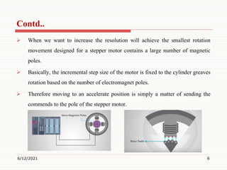  When we want to increase the resolution will achieve the smallest rotation
movement designed for a stepper motor contains a large number of magnetic
poles.
 Basically, the incremental step size of the motor is fixed to the cylinder greaves
rotation based on the number of electromagnet poles.
 Therefore moving to an accelerate position is simply a matter of sending the
commends to the pole of the stepper motor.
6/12/2021 6
Contd..
 