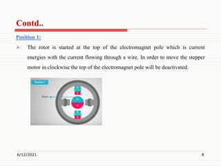 Position 1:
 The rotor is started at the top of the electromagnet pole which is current
energies with the current flowing through a wire. In order to move the stepper
motor in clockwise the top of the electromagnet pole will be deactivated.
6/12/2021 8
Contd..
 