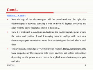 Position 2, 3, and 4:
 Now the top of the electromagnet will be deactivated and the right side
electromagnet is activated carrying a rotor to move 90 degrees clockwise and
align with the active magnet as shown in position 2.
 Now it is continued to deactivate and activate the electromagnetic poles around
the stator and position 3 and 4 carrying rotor to realign with each new
electromagnet pole to enable to rotate the rotor 90 degrees in clockwise in each
time.
 This eventually completes a 4th 360 degree of rotation. Hence, remembering the
basic properties of like magnetic pole repels and low and unlike poles attract
depending on the power source current is applied to an electromagnetic pole
coil wire.
6/12/2021 9
Contd..
 