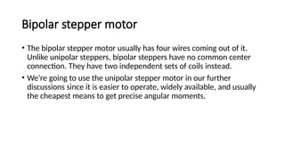 Bipolar stepper motor
• The bipolar stepper motor usually has four wires coming out of it.
Unlike unipolar steppers, bipolar steppers have no common center
connection. They have two independent sets of coils instead.
• We’re going to use the unipolar stepper motor in our further
discussions since it is easier to operate, widely available, and usually
the cheapest means to get precise angular moments.
 