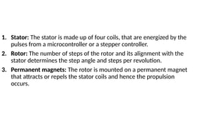1. Stator: The stator is made up of four coils, that are energized by the
pulses from a microcontroller or a stepper controller.
2. Rotor: The number of steps of the rotor and its alignment with the
stator determines the step angle and steps per revolution.
3. Permanent magnets: The rotor is mounted on a permanent magnet
that attracts or repels the stator coils and hence the propulsion
occurs.
 
