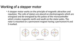 Working of a stepper motor
• A stepper motor works on the principle of magnetic attraction and
repulsion. The coils of stators are placed on electromagnets which are
energized and de-energized by the pulses of the microcontroller
which creates magnetic north and south on the stator poles. The
rotor is mounted on a permanent magnet having a permanent N and
S marked.
 
