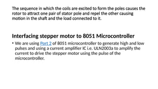 The sequence in which the coils are excited to form the poles causes the
rotor to attract one pair of stator pole and repel the other causing
motion in the shaft and the load connected to it.
Interfacing stepper motor to 8051 Microcontroller
• We are using Port 2 of 8051 microcontroller to generate high and low
pulses and using a current amplifier IC i.e. ULN2003a to amplify the
current to drive the stepper motor using the pulse of the
microcontroller.
 