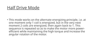 Half Drive Mode
• This mode works on the alternate energizing principle, i.e. at
one moment only 1 coil is energized, but in the very next
moment 2 coils are energized, then again back to 1. This
sequence is repeated so as to make the motor more power-
efficient while maintaining the high torque and increase the
angular rotation of the motor.
 