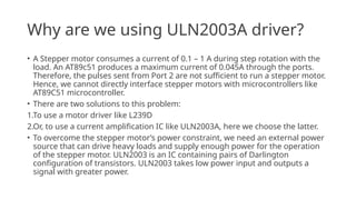 Why are we using ULN2003A driver?
• A Stepper motor consumes a current of 0.1 – 1 A during step rotation with the
load. An AT89c51 produces a maximum current of 0.045A through the ports.
Therefore, the pulses sent from Port 2 are not sufficient to run a stepper motor.
Hence, we cannot directly interface stepper motors with microcontrollers like
AT89C51 microcontroller.
• There are two solutions to this problem:
1.To use a motor driver like L239D
2.Or, to use a current amplification IC like ULN2003A, here we choose the latter.
• To overcome the stepper motor’s power constraint, we need an external power
source that can drive heavy loads and supply enough power for the operation
of the stepper motor. ULN2003 is an IC containing pairs of Darlington
configuration of transistors. ULN2003 takes low power input and outputs a
signal with greater power.
 