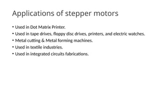 Applications of stepper motors
• Used in Dot Matrix Printer.
• Used in tape drives, floppy disc drives, printers, and electric watches.
• Metal cutting & Metal forming machines.
• Used in textile industries.
• Used in integrated circuits fabrications.
 
