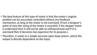 • The best feature of this type of motor is that the motor’s angular
position can be accurately controlled without any feedback
mechanism, as long as the motor is not oversized. (From a designer’s
point of view the sizing of the motor is essential, if the stepper motor
is undersized then it will not be able to withstand load and if it is
oversized then it becomes too expensive for its purpose.).
• Therefore, it works in a simple accurate open-loop system, where the
output is directly dependent on the input.
 
