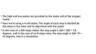 • The high and low pulses are provided to the stator coil of the stepper
motor.
• Here we’re using a 4-coil stator. The angle of each step is decided by
the steps in the rotor and its alignment with the stator.
• In the case of a 200-steps motor, the step angle is 360 / 200 = 1.8
degrees, and in the case of an 8-steps rotor, the step angle is 360 / 8 =
45 degrees. Here’s a simulation.
 