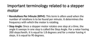Important terminology related to a stepper
motor
• Revolutions Per Minute (RPM): This term is often used when the
number of rotations is to be found per minute. It determines the
frequency with which the motor is rotating.
• Step Angle: Since a stepper motor rotates one step at a time, the
angle it sweeps in one step is called the Step Angle. For a rotor having
200 steps/teeth, it is equal to 1.8 degrees and for a motor having 4
steps, it is equal to 90 degrees.
 